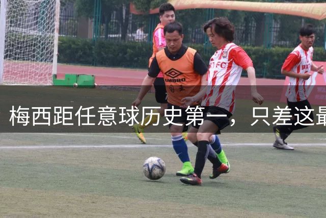 梅西距任意球历史第一，只差这最后3球