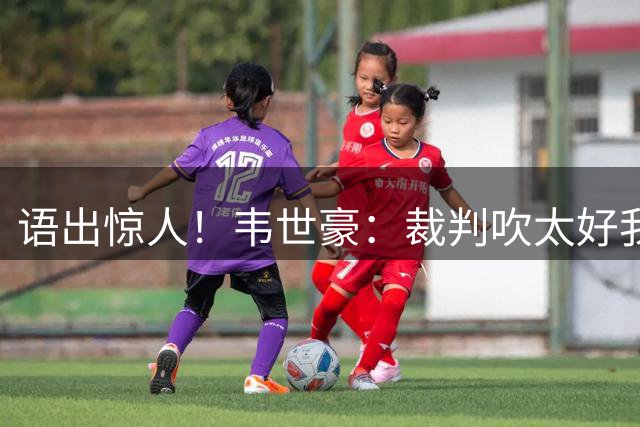 语出惊人！韦世豪：裁判吹太好我们没办法，还要控制情绪？